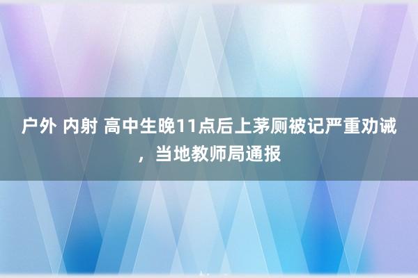 户外 内射 高中生晚11点后上茅厕被记严重劝诫，当地教师局通报