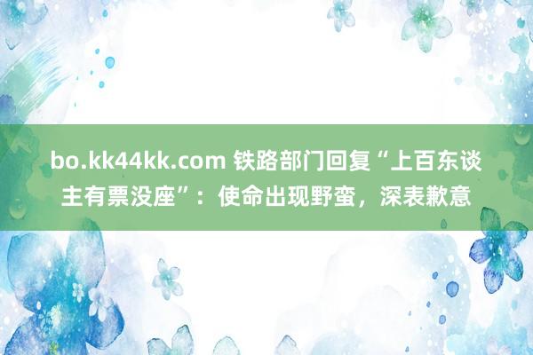 bo.kk44kk.com 铁路部门回复“上百东谈主有票没座”：使命出现野蛮，深表歉意