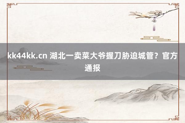 kk44kk.cn 湖北一卖菜大爷握刀胁迫城管？官方通报