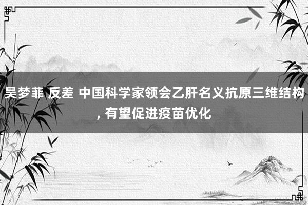 吴梦菲 反差 中国科学家领会乙肝名义抗原三维结构, 有望促进疫苗优化