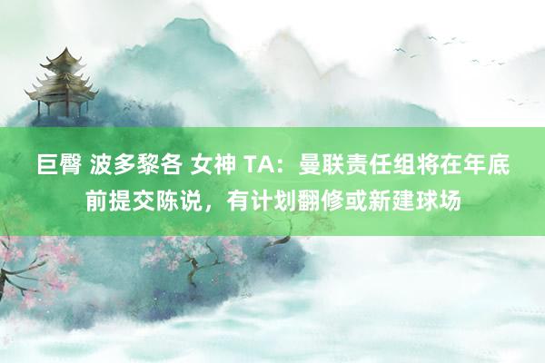 巨臀 波多黎各 女神 TA：曼联责任组将在年底前提交陈说，有计划翻修或新建球场