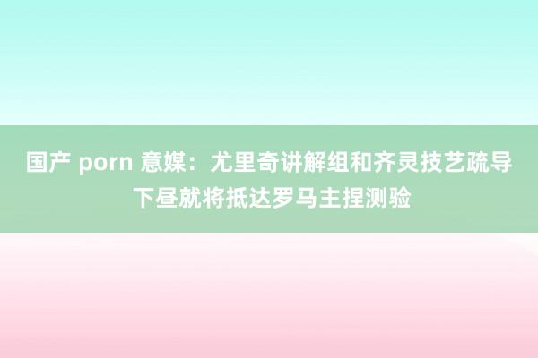 国产 porn 意媒：尤里奇讲解组和齐灵技艺疏导 下昼就将抵达罗马主捏测验