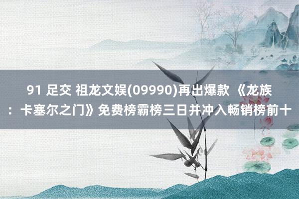 91 足交 祖龙文娱(09990)再出爆款 《龙族：卡塞尔之门》免费榜霸榜三日并冲入畅销榜前十