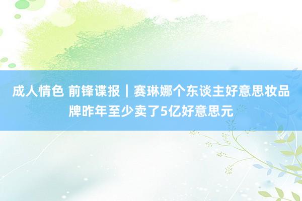 成人情色 前锋谍报｜赛琳娜个东谈主好意思妆品牌昨年至少卖了5亿好意思元