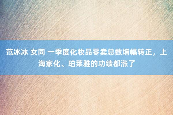 范冰冰 女同 一季度化妆品零卖总数增幅转正，上海家化、珀莱雅的功绩都涨了