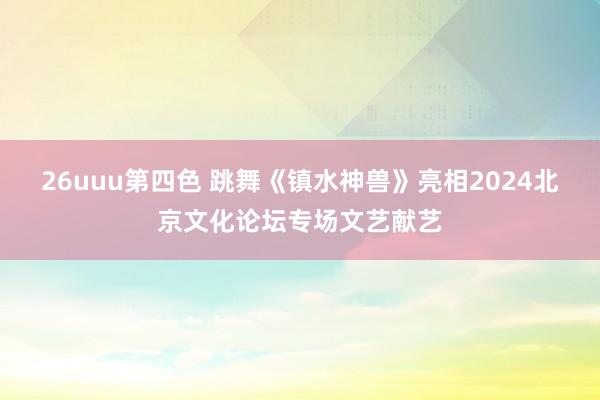 26uuu第四色 跳舞《镇水神兽》亮相2024北京文化论坛专场文艺献艺