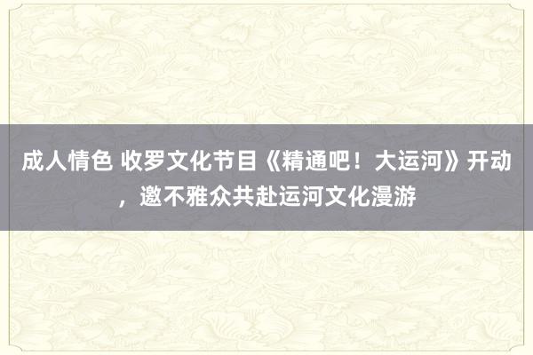 成人情色 收罗文化节目《精通吧！大运河》开动，邀不雅众共赴运河文化漫游