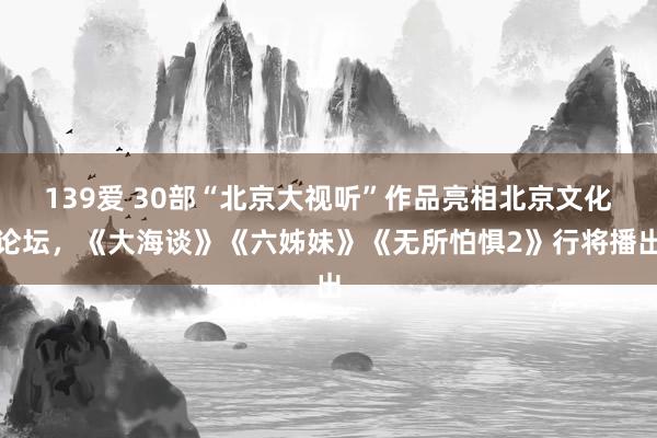 139爱 30部“北京大视听”作品亮相北京文化论坛，《大海谈》《六姊妹》《无所怕惧2》行将播出