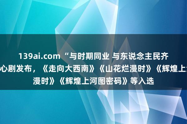 139ai.com “与时期同业 与东说念主民齐心”电视剧展播重心剧发布，《走向大西南》《山花烂漫时》《辉煌上河图密码》等入选