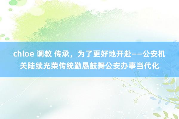 chloe 调教 传承，为了更好地开赴——公安机关陆续光荣传统勤恳鼓舞公安办事当代化