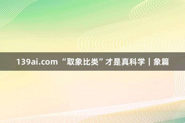 139ai.com “取象比类”才是真科学｜象篇