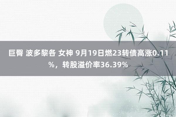 巨臀 波多黎各 女神 9月19日燃23转债高涨0.11%，转股溢价率36.39%