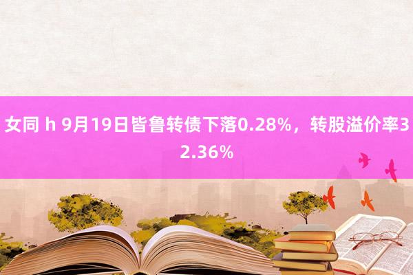 女同 h 9月19日皆鲁转债下落0.28%，转股溢价率32.36%