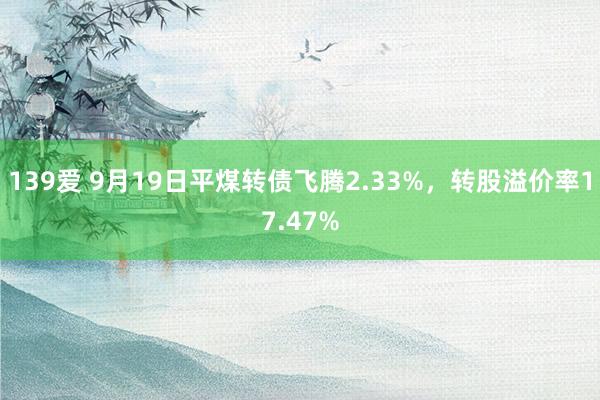 139爱 9月19日平煤转债飞腾2.33%，转股溢价率17.47%