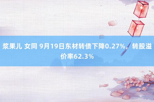 浆果儿 女同 9月19日东材转债下降0.27%，转股溢价率62.3%