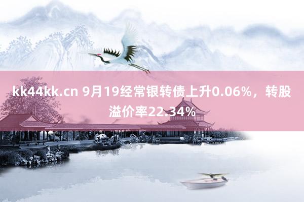 kk44kk.cn 9月19经常银转债上升0.06%，转股溢价率22.34%