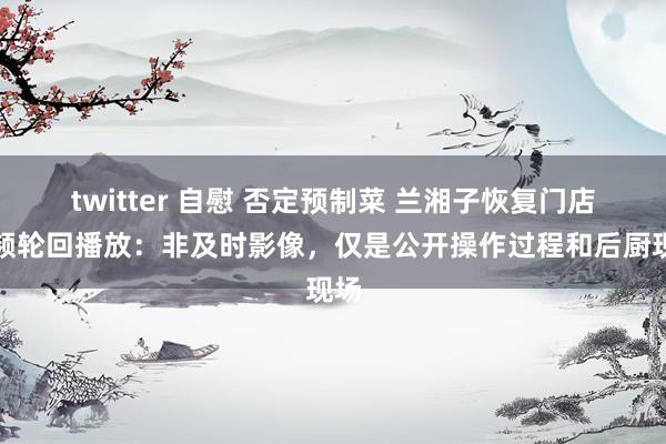 twitter 自慰 否定预制菜 兰湘子恢复门店视频轮回播放：非及时影像，仅是公开操作过程和后厨现场