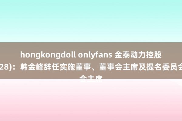 hongkongdoll onlyfans 金泰动力控股(02728)：韩金峰辞任实施董事、董事会主席及提名委员会主席