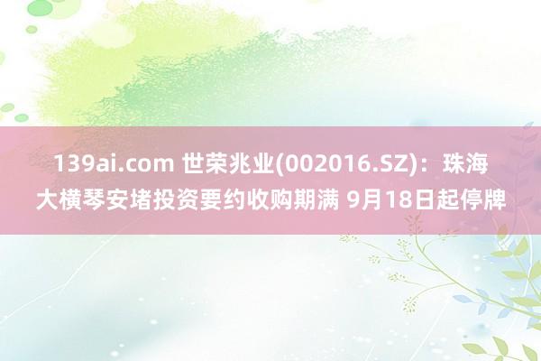 139ai.com 世荣兆业(002016.SZ)：珠海大横琴安堵投资要约收购期满 9月18日起停牌