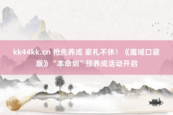 kk44kk.cn 抢先养成 豪礼不休！《魔域口袋版》“本命剑”预养成活动开启