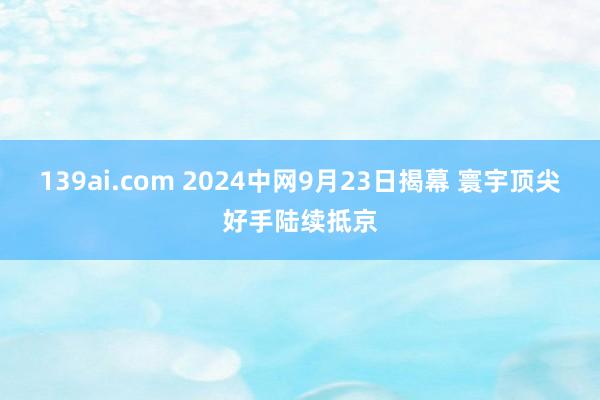 139ai.com 2024中网9月23日揭幕 寰宇顶尖好手陆续抵京