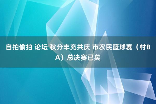 自拍偷拍 论坛 秋分丰充共庆 市农民篮球赛（村BA）总决赛已矣