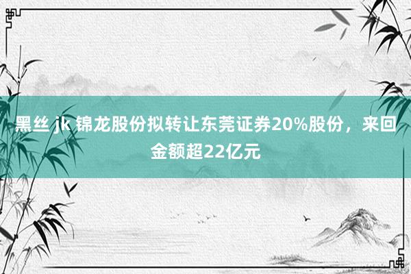 黑丝 jk 锦龙股份拟转让东莞证券20%股份，来回金额超22亿元