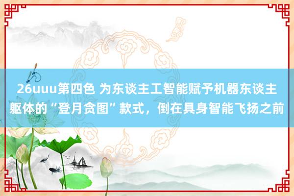 26uuu第四色 为东谈主工智能赋予机器东谈主躯体的“登月贪图”款式，倒在具身智能飞扬之前