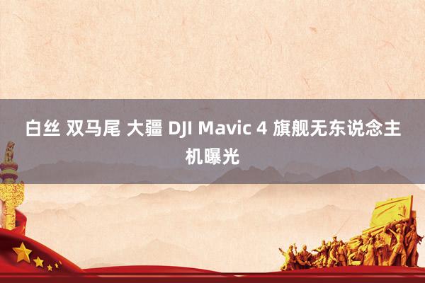 白丝 双马尾 大疆 DJI Mavic 4 旗舰无东说念主机曝光