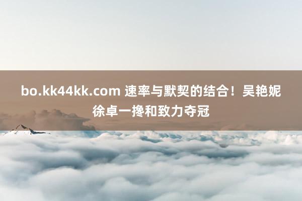 bo.kk44kk.com 速率与默契的结合！吴艳妮徐卓一搀和致力夺冠