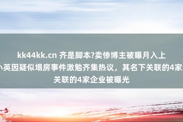 kk44kk.cn 齐是脚本?卖惨博主被曝月入上千万 网红小英因疑似塌房事件激勉齐集热议，其名下关联的4家企业被曝光