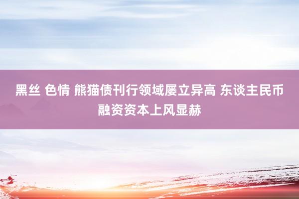 黑丝 色情 熊猫债刊行领域屡立异高 东谈主民币融资资本上风显赫