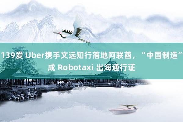 139爱 Uber携手文远知行落地阿联酋，“中国制造”成 Robotaxi 出海通行证