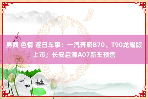 男同 色情 逐日车事：一汽奔腾B70、T90龙耀版上市；长安启源A07新车预售