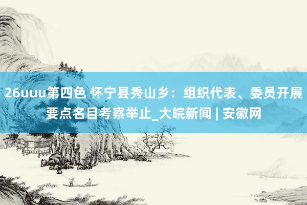 26uuu第四色 怀宁县秀山乡：组织代表、委员开展要点名目考察举止_大皖新闻 | 安徽网