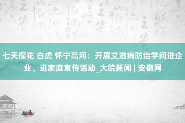 七天探花 白虎 怀宁高河：开展艾滋病防治学问进企业、进家庭宣传活动_大皖新闻 | 安徽网