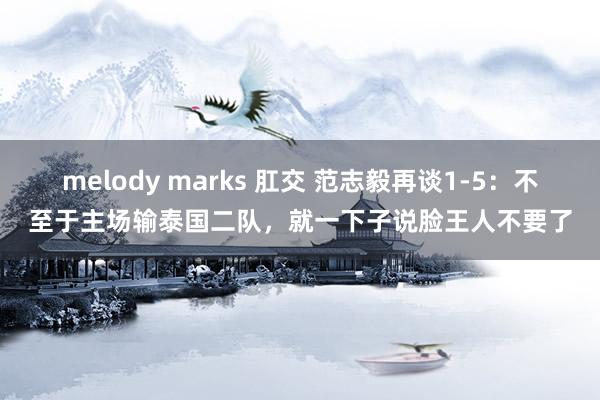 melody marks 肛交 范志毅再谈1-5：不至于主场输泰国二队，就一下子说脸王人不要了