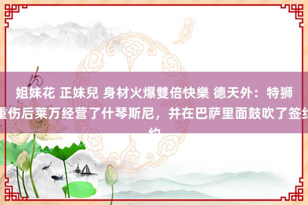 姐妹花 正妹兒 身材火爆雙倍快樂 德天外：特狮重伤后莱万经营了什琴斯尼，并在巴萨里面鼓吹了签约