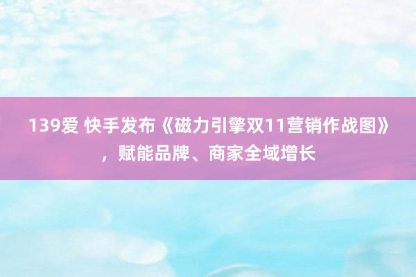 139爱 快手发布《磁力引擎双11营销作战图》，赋能品牌、商家全域增长