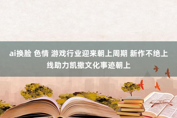 ai换脸 色情 游戏行业迎来朝上周期 新作不绝上线助力凯撒文化事迹朝上