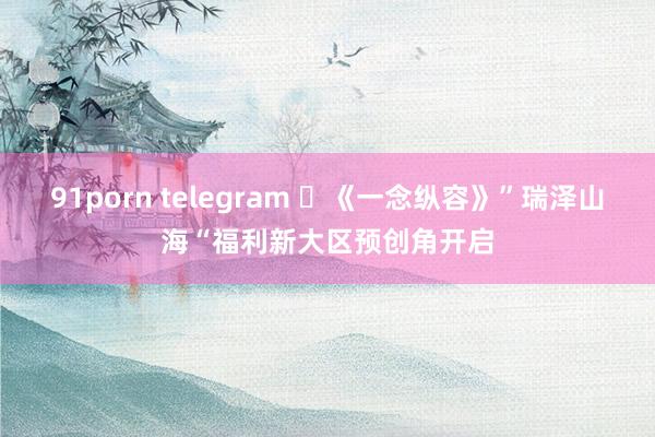 91porn telegram 	《一念纵容》”瑞泽山海“福利新大区预创角开启