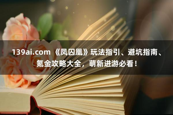 139ai.com 《凤囚凰》玩法指引、避坑指南、氪金攻略大全，萌新进游必看！