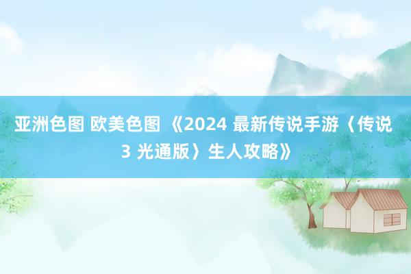 亚洲色图 欧美色图 《2024 最新传说手游〈传说 3 光通版〉生人攻略》