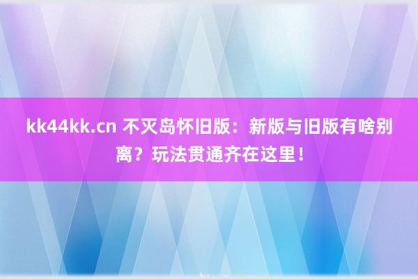 kk44kk.cn 不灭岛怀旧版：新版与旧版有啥别离？玩法贯通齐在这里！