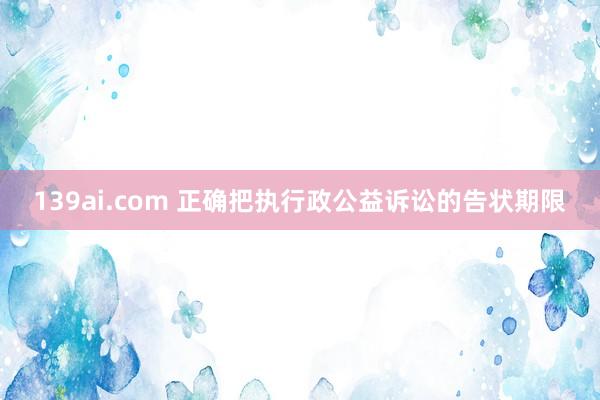 139ai.com 正确把执行政公益诉讼的告状期限