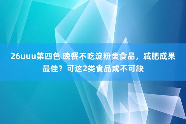 26uuu第四色 晚餐不吃淀粉类食品，减肥成果最佳？可这2类食品或不可缺