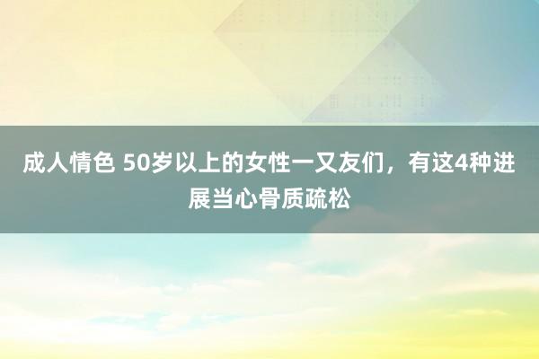 成人情色 50岁以上的女性一又友们，有这4种进展当心骨质疏松