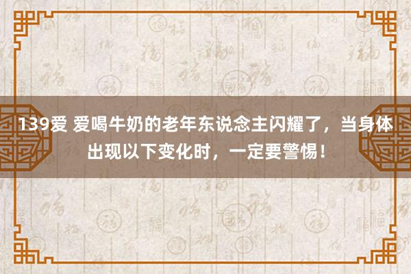 139爱 爱喝牛奶的老年东说念主闪耀了，当身体出现以下变化时，一定要警惕！