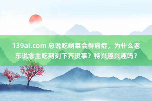 139ai.com 总说吃剩菜会得癌症，为什么老东说念主吃到刻下齐没事？特兴趣兴趣吗？