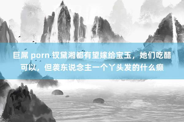 巨屌 porn 钗黛湘都有望嫁给宝玉，她们吃醋可以，但袭东说念主一个丫头发的什么癫